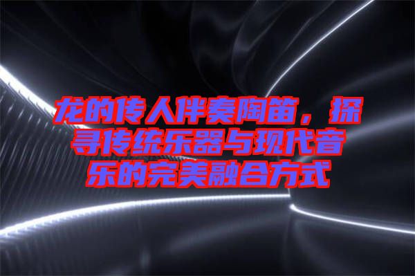 龍的傳人伴奏陶笛，探尋傳統(tǒng)樂器與現(xiàn)代音樂的完美融合方式