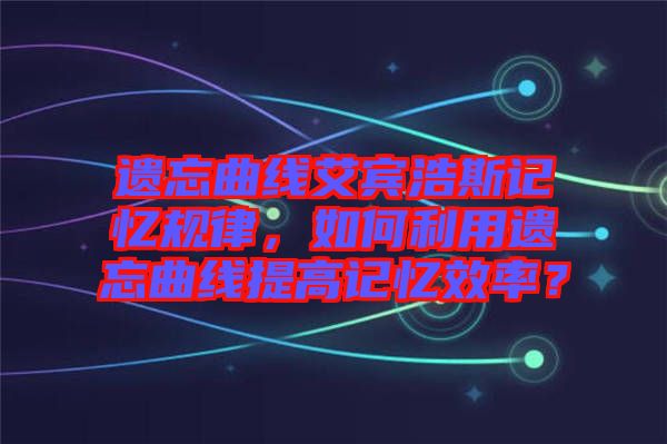 遺忘曲線艾賓浩斯記憶規(guī)律，如何利用遺忘曲線提高記憶效率？