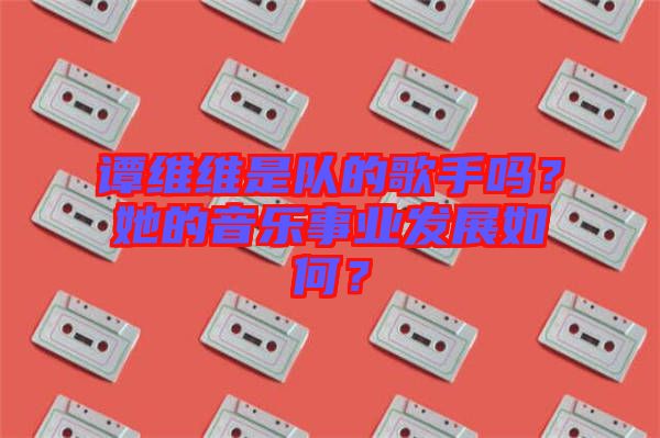 譚維維是隊的歌手嗎？她的音樂事業(yè)發(fā)展如何？