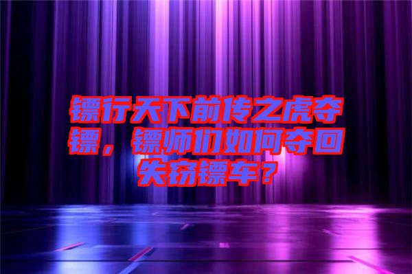 鏢行天下前傳之虎奪鏢，鏢師們如何奪回失竊鏢車？