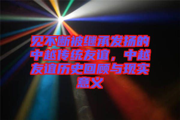 見不斷被繼承發(fā)揚的中越傳統(tǒng)友誼，中越友誼歷史回顧與現(xiàn)實意義