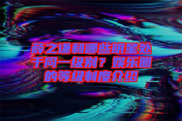 薛之謙和哪些明星處于同一級別？娛樂圈的等級制度介紹