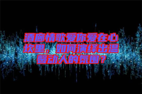 酒廊情歌愛(ài)你愛(ài)在心坎里，如何演繹出溫馨動(dòng)人的氛圍？