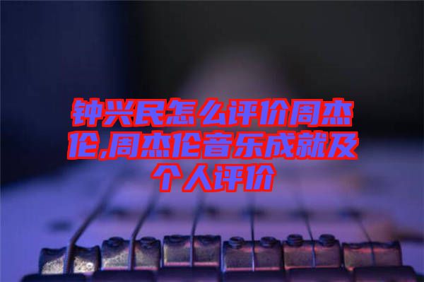 鐘興民怎么評價(jià)周杰倫,周杰倫音樂成就及個(gè)人評價(jià)