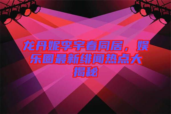 龍丹妮李宇春同居，娛樂圈最新緋聞熱點大揭秘