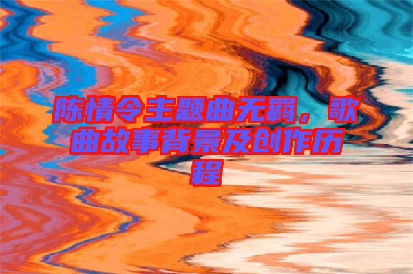 陳情令主題曲無羈，歌曲故事背景及創(chuàng)作歷程