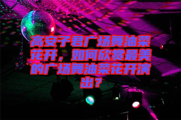 高安子君廣場(chǎng)舞油菜花開，如何欣賞最美的廣場(chǎng)舞油菜花開演出？