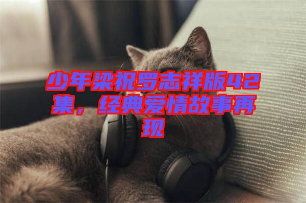 少年梁祝羅志祥版42集，經(jīng)典愛(ài)情故事再現(xiàn)