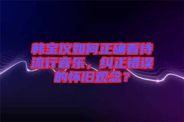 韓寶儀如何正確看待流行音樂，糾正錯誤的懷舊觀念？