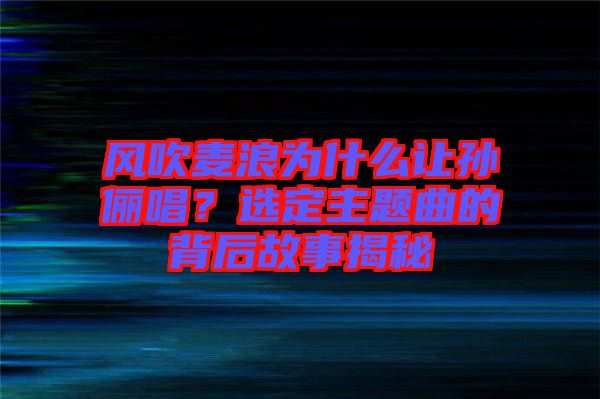 風(fēng)吹麥浪為什么讓孫儷唱？選定主題曲的背后故事揭秘