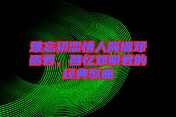 難忘初戀情人簡(jiǎn)譜鄧麗君，回憶鄧麗君的經(jīng)典歌曲