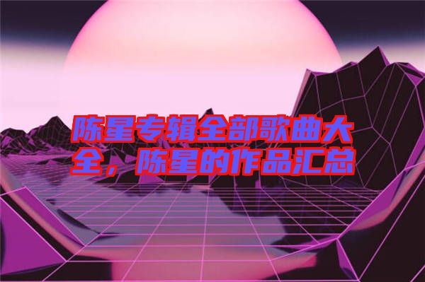 陳星專輯全部歌曲大全，陳星的作品匯總