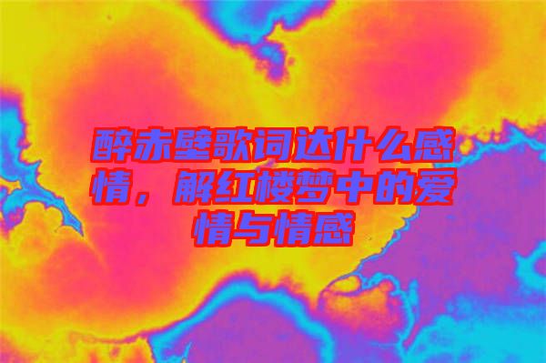 醉赤壁歌詞達(dá)什么感情，解紅樓夢(mèng)中的愛情與情感