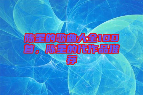 陳星的歌曲大全100首，陳星的代作品推薦