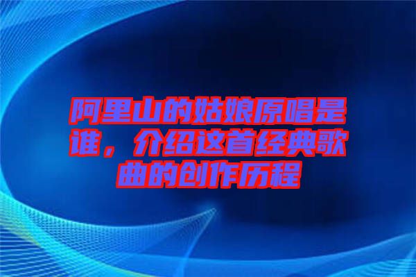 阿里山的姑娘原唱是誰，介紹這首經(jīng)典歌曲的創(chuàng)作歷程